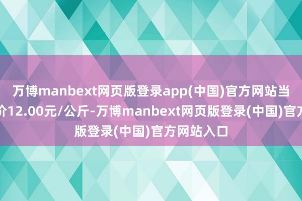 万博manbext网页版登录app(中国)官方网站当日最高报价12.00元/公斤-万博manbext网页版登录(中国)官方网站入口