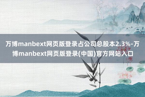万博manbext网页版登录占公司总股本2.3%-万博manbext网页版登录(中国)官方网站入口