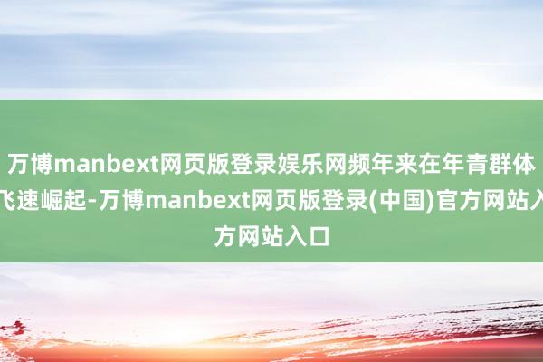 万博manbext网页版登录娱乐网频年来在年青群体中飞速崛起-万博manbext网页版登录(中国)官方网站入口