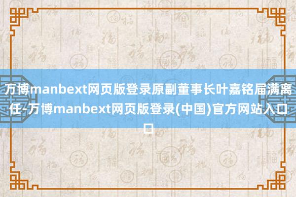 万博manbext网页版登录原副董事长叶嘉铭届满离任-万博manbext网页版登录(中国)官方网站入口