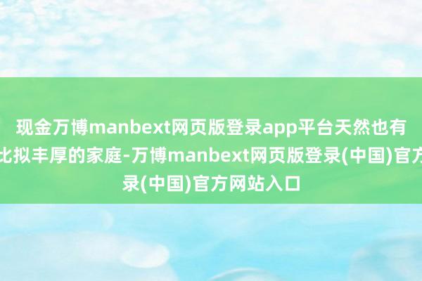 现金万博manbext网页版登录app平台天然也有一些家底比拟丰厚的家庭-万博manbext网页版登录(中国)官方网站入口