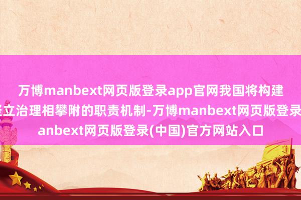 万博manbext网页版登录app官网我国将构建泉源保护与全经过竖立治理相攀附的职责机制-万博manbext网页版登录(中国)官方网站入口