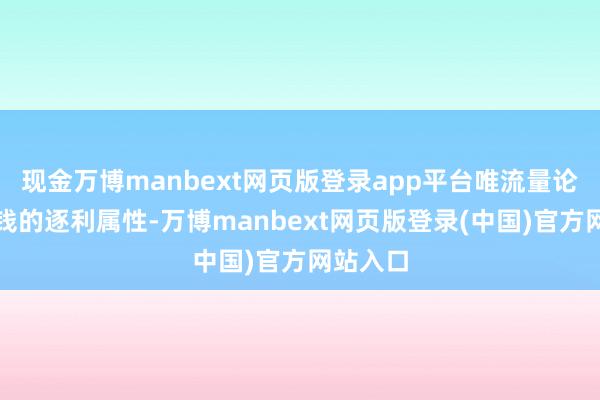 现金万博manbext网页版登录app平台唯流量论相合本钱的逐利属性-万博manbext网页版登录(中国)官方网站入口