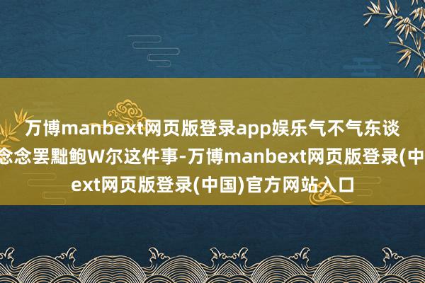 万博manbext网页版登录app娱乐气不气东谈主吧？关于特特念念罢黜鲍W尔这件事-万博manbext网页版登录(中国)官方网站入口