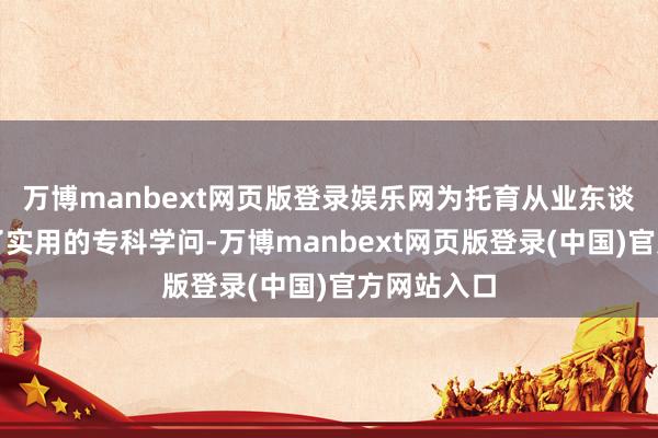万博manbext网页版登录娱乐网为托育从业东谈主员提供了实用的专科学问-万博manbext网页版登录(中国)官方网站入口