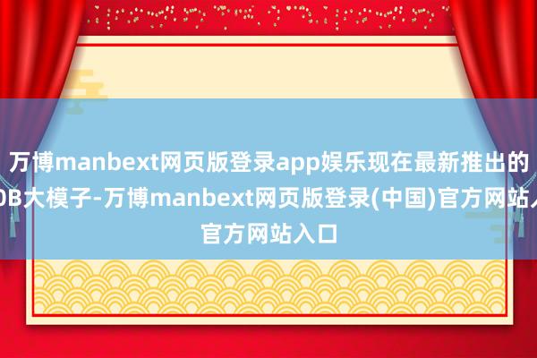 万博manbext网页版登录app娱乐现在最新推出的750B大模子-万博manbext网页版登录(中国)官方网站入口