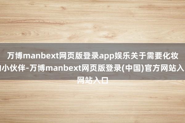 万博manbext网页版登录app娱乐关于需要化妆的小伙伴-万博manbext网页版登录(中国)官方网站入口