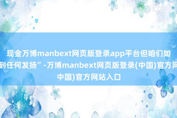 现金万博manbext网页版登录app平台但咱们如实看不到任何发扬”-万博manbext网页版登录(中国)官方网站入口