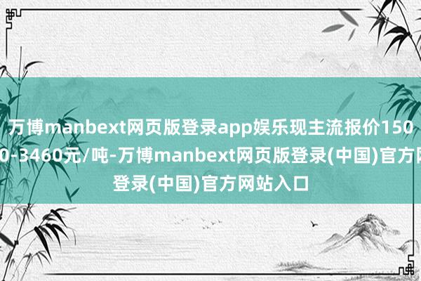 万博manbext网页版登录app娱乐现主流报价1500普3440-3460元/吨-万博manbext网页版登录(中国)官方网站入口