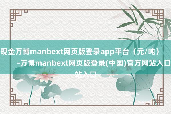 现金万博manbext网页版登录app平台（元/吨）            -万博manbext网页版登录(中国)官方网站入口