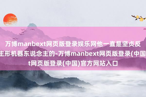 万博manbext网页版登录娱乐网他一直是坚贞反对作念东说念主形机器东说念主的-万博manbext网页版登录(中国)官方网站入口