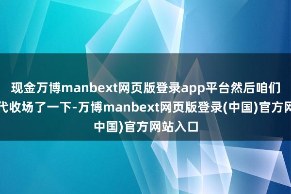 现金万博manbext网页版登录app平台然后咱们帮他时代收场了一下-万博manbext网页版登录(中国)官方网站入口