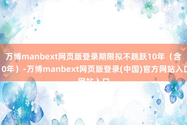 万博manbext网页版登录期限拟不跳跃10年（含10年）-万博manbext网页版登录(中国)官方网站入口