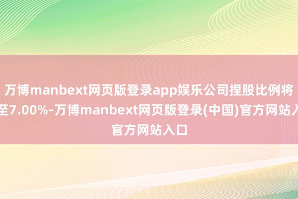 万博manbext网页版登录app娱乐公司捏股比例将降至7.00%-万博manbext网页版登录(中国)官方网站入口