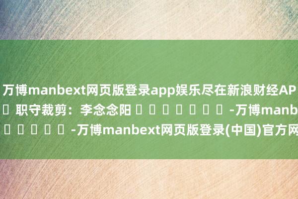 万博manbext网页版登录app娱乐尽在新浪财经APP 职守裁剪:李念念阳 -万博manbext网页版登录(中国)官方网站入口