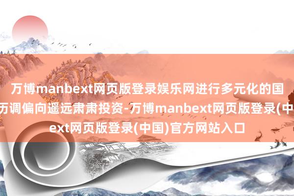 万博manbext网页版登录娱乐网进行多元化的国表里投资；投履历调偏向遥远肃肃投资-万博manbext网页版登录(中国)官方网站入口