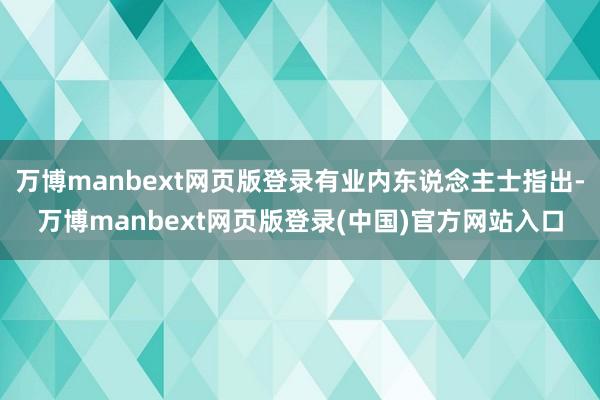 万博manbext网页版登录有业内东说念主士指出-万博manbext网页版登录(中国)官方网站入口