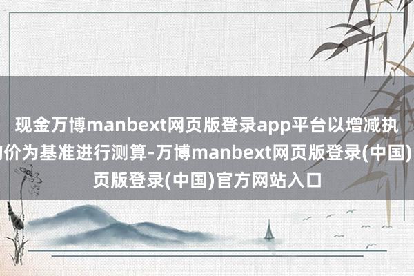 现金万博manbext网页版登录app平台以增减执数目和成交均价为基准进行测算-万博manbext网页版登录(中国)官方网站入口