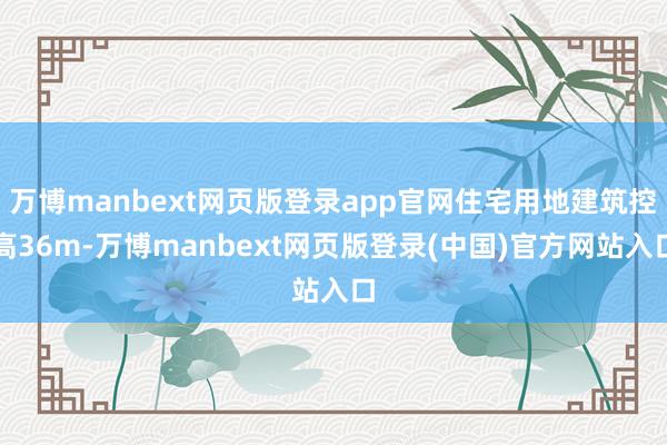 万博manbext网页版登录app官网住宅用地建筑控高36m-万博manbext网页版登录(中国)官方网站入口