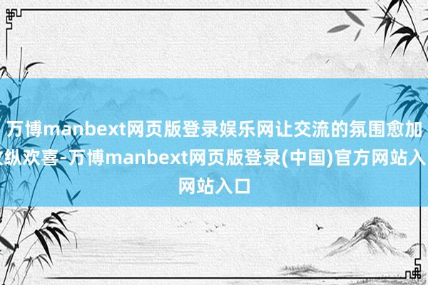 万博manbext网页版登录娱乐网让交流的氛围愈加放纵欢喜-万博manbext网页版登录(中国)官方网站入口