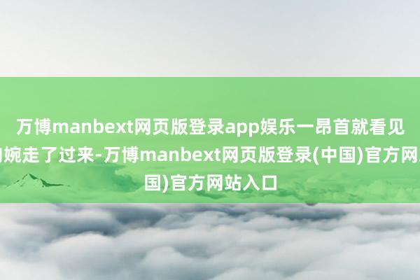 万博manbext网页版登录app娱乐一昂首就看见好友向婉走了过来-万博manbext网页版登录(中国)官方网站入口