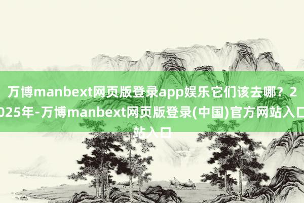 万博manbext网页版登录app娱乐它们该去哪?2025年-万博manbext网页版登录(中国)官方网站入口