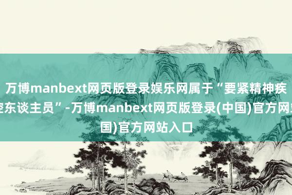 万博manbext网页版登录娱乐网属于“要紧精神疾病管控东谈主员”-万博manbext网页版登录(中国)官方网站入口