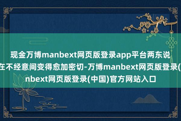 现金万博manbext网页版登录app平台两东说念主之间的筹商也在不经意间变得愈加密切-万博manbext网页版登录(中国)官方网站入口