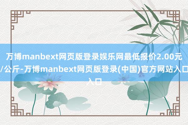 万博manbext网页版登录娱乐网最低报价2.00元/公斤-万博manbext网页版登录(中国)官方网站入口