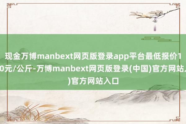现金万博manbext网页版登录app平台最低报价12.00元/公斤-万博manbext网页版登录(中国)官方网站入口