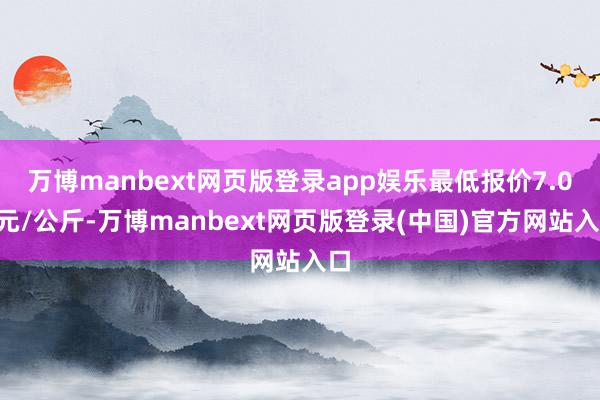 万博manbext网页版登录app娱乐最低报价7.00元/公斤-万博manbext网页版登录(中国)官方网站入口