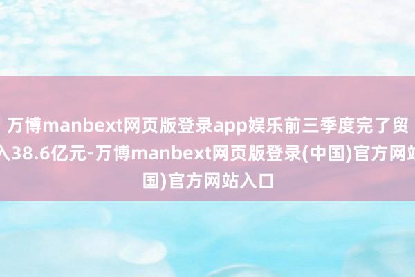 万博manbext网页版登录app娱乐前三季度完了贸易收入38.6亿元-万博manbext网页版登录(中国)官方网站入口