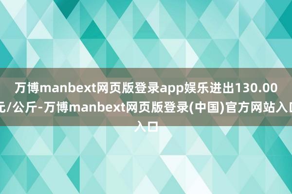 万博manbext网页版登录app娱乐进出130.00元/公斤-万博manbext网页版登录(中国)官方网站入口