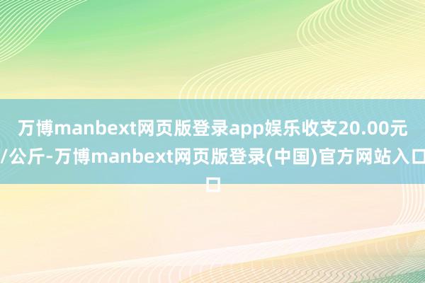 万博manbext网页版登录app娱乐收支20.00元/公斤-万博manbext网页版登录(中国)官方网站入口
