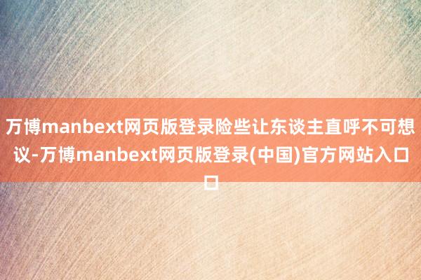 万博manbext网页版登录险些让东谈主直呼不可想议-万博manbext网页版登录(中国)官方网站入口