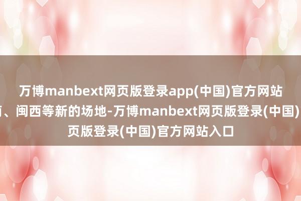 万博manbext网页版登录app(中国)官方网站细致去了赣南、闽西等新的场地-万博manbext网页版登录(中国)官方网站入口