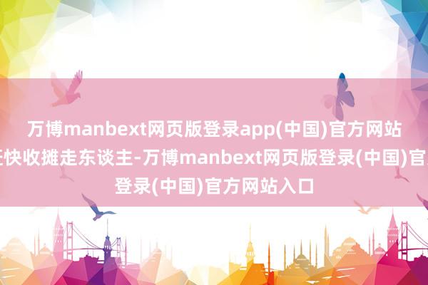 万博manbext网页版登录app(中国)官方网站条款他们赶快收摊走东谈主-万博manbext网页版登录(中国)官方网站入口
