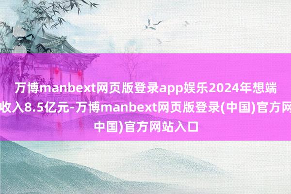 万博manbext网页版登录app娱乐2024年想端淑终端收入8.5亿元-万博manbext网页版登录(中国)官方网站入口