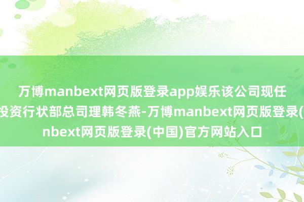 万博manbext网页版登录app娱乐该公司现任总司理助理、权利投资行状部总司理韩冬燕-万博manbext网页版登录(中国)官方网站入口
