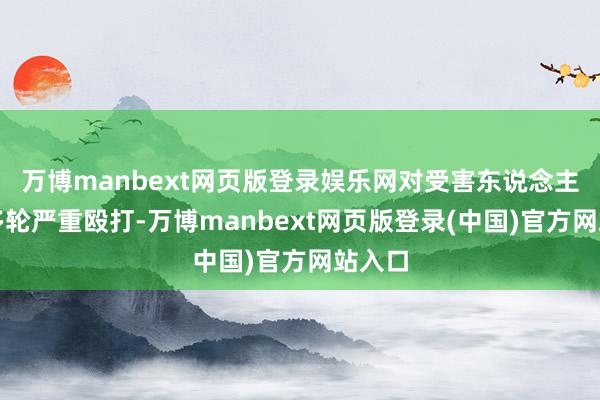 万博manbext网页版登录娱乐网对受害东说念主进行多轮严重殴打-万博manbext网页版登录(中国)官方网站入口