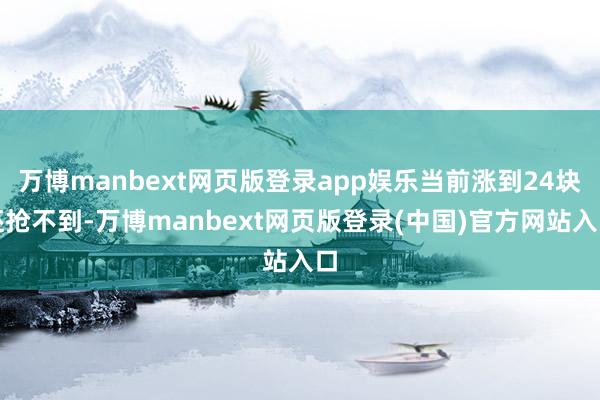 万博manbext网页版登录app娱乐当前涨到24块还抢不到-万博manbext网页版登录(中国)官方网站入口