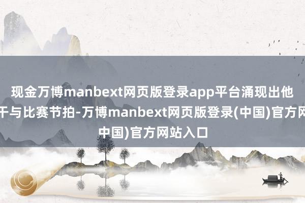 现金万博manbext网页版登录app平台涌现出他已渐渐干与比赛节拍-万博manbext网页版登录(中国)官方网站入口