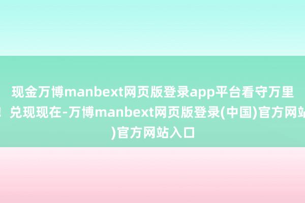 现金万博manbext网页版登录app平台看守万里海疆！兑现现在-万博manbext网页版登录(中国)官方网站入口