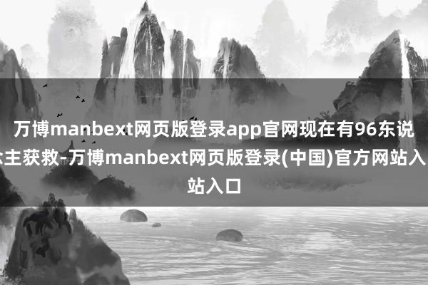 万博manbext网页版登录app官网现在有96东说念主获救-万博manbext网页版登录(中国)官方网站入口