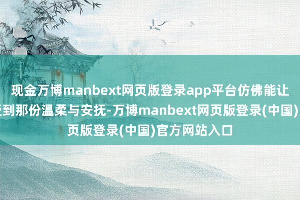 现金万博manbext网页版登录app平台仿佛能让东说念主感受到那份温柔与安抚-万博manbext网页版登录(中国)官方网站入口
