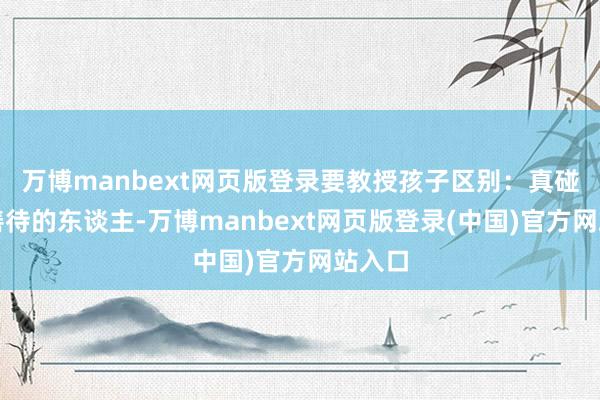 万博manbext网页版登录要教授孩子区别：真碰巧得善待的东谈主-万博manbext网页版登录(中国)官方网站入口