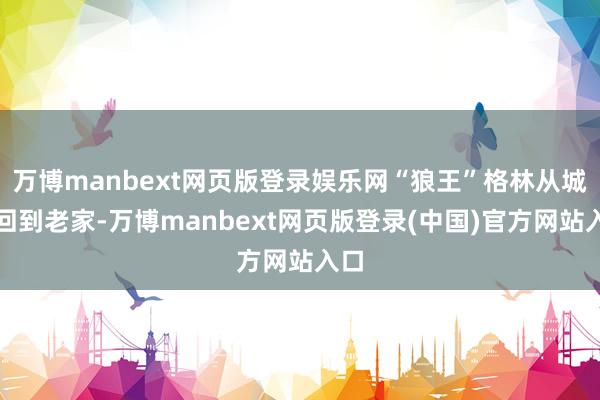 万博manbext网页版登录娱乐网“狼王”格林从城市回到老家-万博manbext网页版登录(中国)官方网站入口